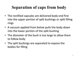 Separation of caps from body 
• The rectified capsules are delivered body end first 
into the upper portion of split bushings or split filling 
rings 
• A vacuum applied from below pulls the body down 
into the lower portion of the split bushing 
• The diameter of the bush is too large to allow them 
to follow body 
• The split bushings are separated to expose the 
bodies for filling 
8 
 