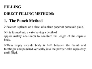 FILLING 
DIRECT FILLING METHODS: 
1. The Punch Method 
Powder is placed on a sheet of a clean paper or porcelain plate. 
It is formed into a cake having a depth of 
approximately one-fourth to one-third the length of the capsule 
body. 
Then empty capsule body is held between the thumb and 
forefinger and punched vertically into the powder cake repeatedly 
until filled. 
 