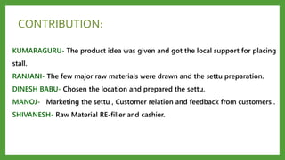 CONTRIBUTION:
KUMARAGURU- The product idea was given and got the local support for placing
stall.
RANJANI- The few major raw materials were drawn and the settu preparation.
DINESH BABU- Chosen the location and prepared the settu.
MANOJ- Marketing the settu , Customer relation and feedback from customers .
SHIVANESH- Raw Material RE-filler and cashier.
 
