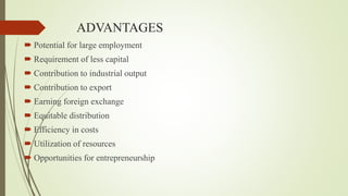 ADVANTAGES
 Potential for large employment
 Requirement of less capital
 Contribution to industrial output
 Contribution to export
 Earning foreign exchange
 Equitable distribution
 Efficiency in costs
 Utilization of resources
 Opportunities for entrepreneurship
 