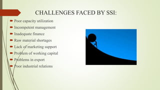 CHALLENGES FACED BY SSI:
 Poor capacity utilization
 Incompetent management
 Inadequate finance
 Raw material shortages
 Lack of marketing support
 Problem of working capital
 Problems in export
 Poor industrial relations
 