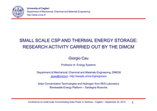 SMALL SCALE CSP AND THERMAL ENERGY STORAGE:
RESEARCH ACTIVITY CARRIED OUT BY THE DIMCM
University of Cagliari
Department of Mechanical, Chemical and Materials Engineering
http://www.unica.it/
Giorgio Cau
Professor of Energy Systems
Department of Mechanical, Chemical and Materials Engineering, DIMCM
gcau@unica.it - http://people.unica.it/giorgiocau/
Solar Concentration Technologies and Hydrogen from RES Laboratory
Renewable Energy Platform – Sardegna Ricerche
1Conference on small scale Concentrating Solar Power in Sardinia – Cagliari – September 25, 2015
 
