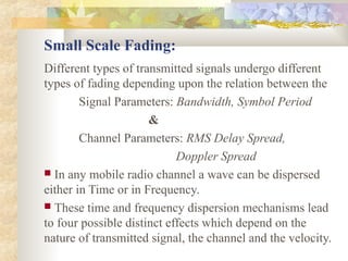Small Scale Fading:
Different types of transmitted signals undergo different
types of fading depending upon the relation between the
Signal Parameters: Bandwidth, Symbol Period
&
Channel Parameters: RMS Delay Spread,
Doppler Spread
 In any mobile radio channel a wave can be dispersed
either in Time or in Frequency.
 These time and frequency dispersion mechanisms lead
to four possible distinct effects which depend on the
nature of transmitted signal, the channel and the velocity.
 