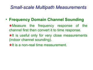 Small-scale Multipath Measurements
• Frequency Domain Channel Sounding
★Measure the frequency response of the
channel first then convert it to time response.
★It is useful only for very close measurements
(indoor channel sounding).
★It is a non-real time measurement.
 