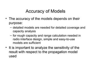 Accuracy of Models
• The accuracy of the models depends on their
purpose:
– detailed models are needed for detailed coverage and
capacity analysis
– for rough capacity and range calculation needed in
radio interface design, simple and easy-to-use
models are sufficient
• It is important to analyze the sensitivity of the
result with respect to the propagation model
used
 