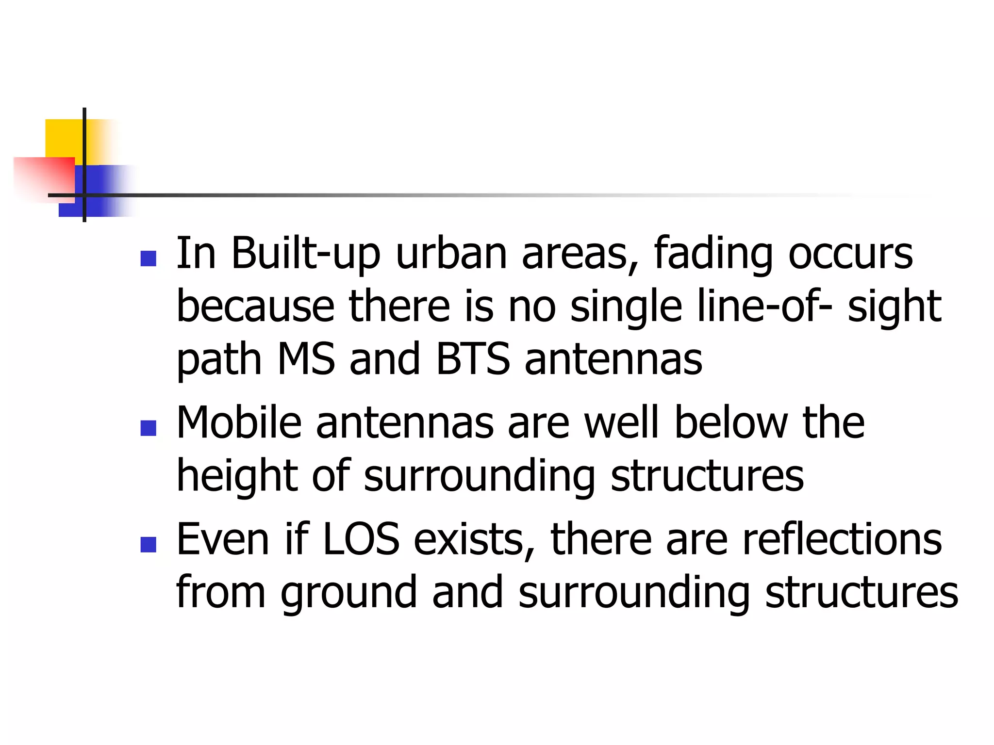  In Built-up urban areas, fading occurs
because there is no single line-of- sight
path MS and BTS antennas
 Mobile antennas are well below the
height of surrounding structures
 Even if LOS exists, there are reflections
from ground and surrounding structures
 