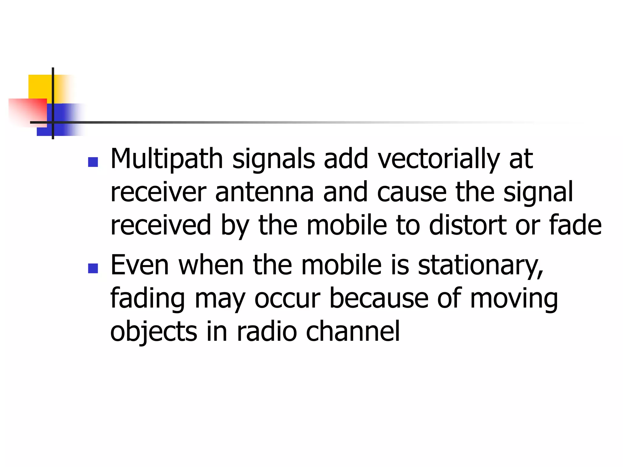  Multipath signals add vectorially at
receiver antenna and cause the signal
received by the mobile to distort or fade
 Even when the mobile is stationary,
fading may occur because of moving
objects in radio channel
 