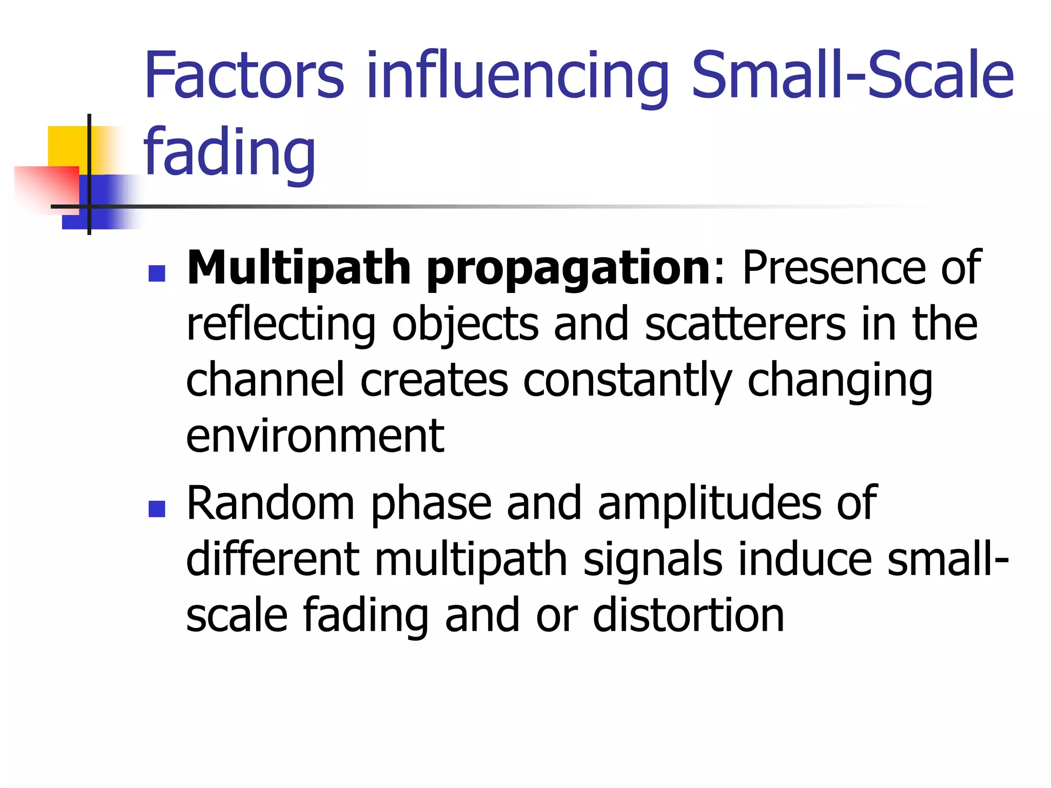 Factors influencing Small-Scale
fading
 Multipath propagation: Presence of
reflecting objects and scatterers in the
channel creates constantly changing
environment
 Random phase and amplitudes of
different multipath signals induce small-
scale fading and or distortion
 