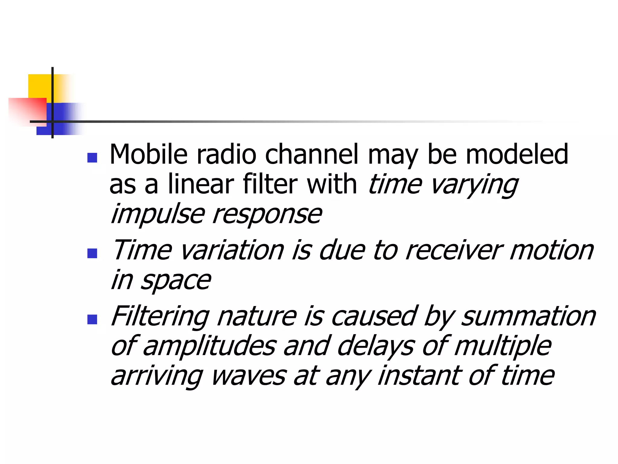  Mobile radio channel may be modeled
as a linear filter with time varying
impulse response
 Time variation is due to receiver motion
in space
 Filtering nature is caused by summation
of amplitudes and delays of multiple
arriving waves at any instant of time
 
