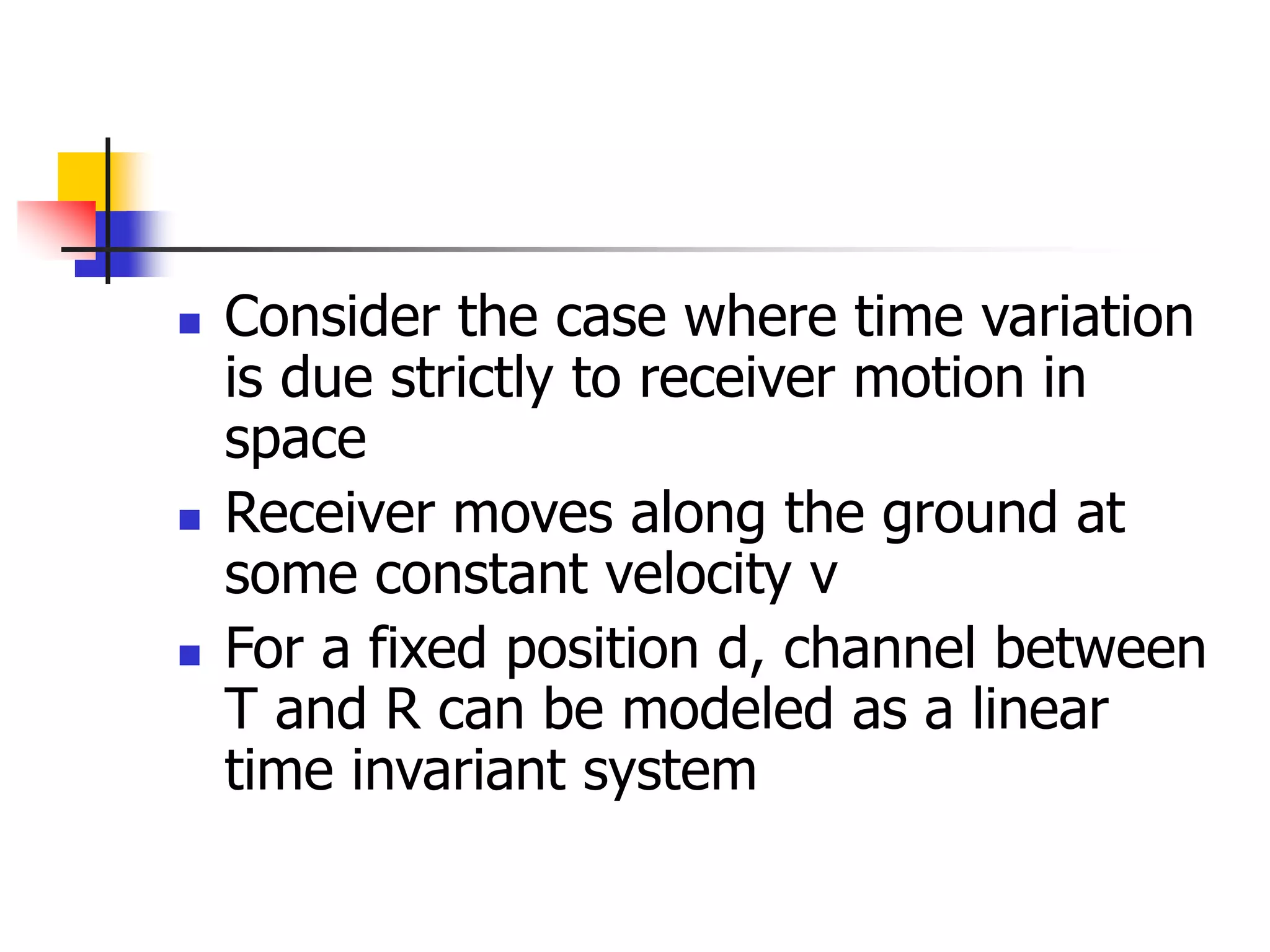  Consider the case where time variation
is due strictly to receiver motion in
space
 Receiver moves along the ground at
some constant velocity v
 For a fixed position d, channel between
T and R can be modeled as a linear
time invariant system
 
