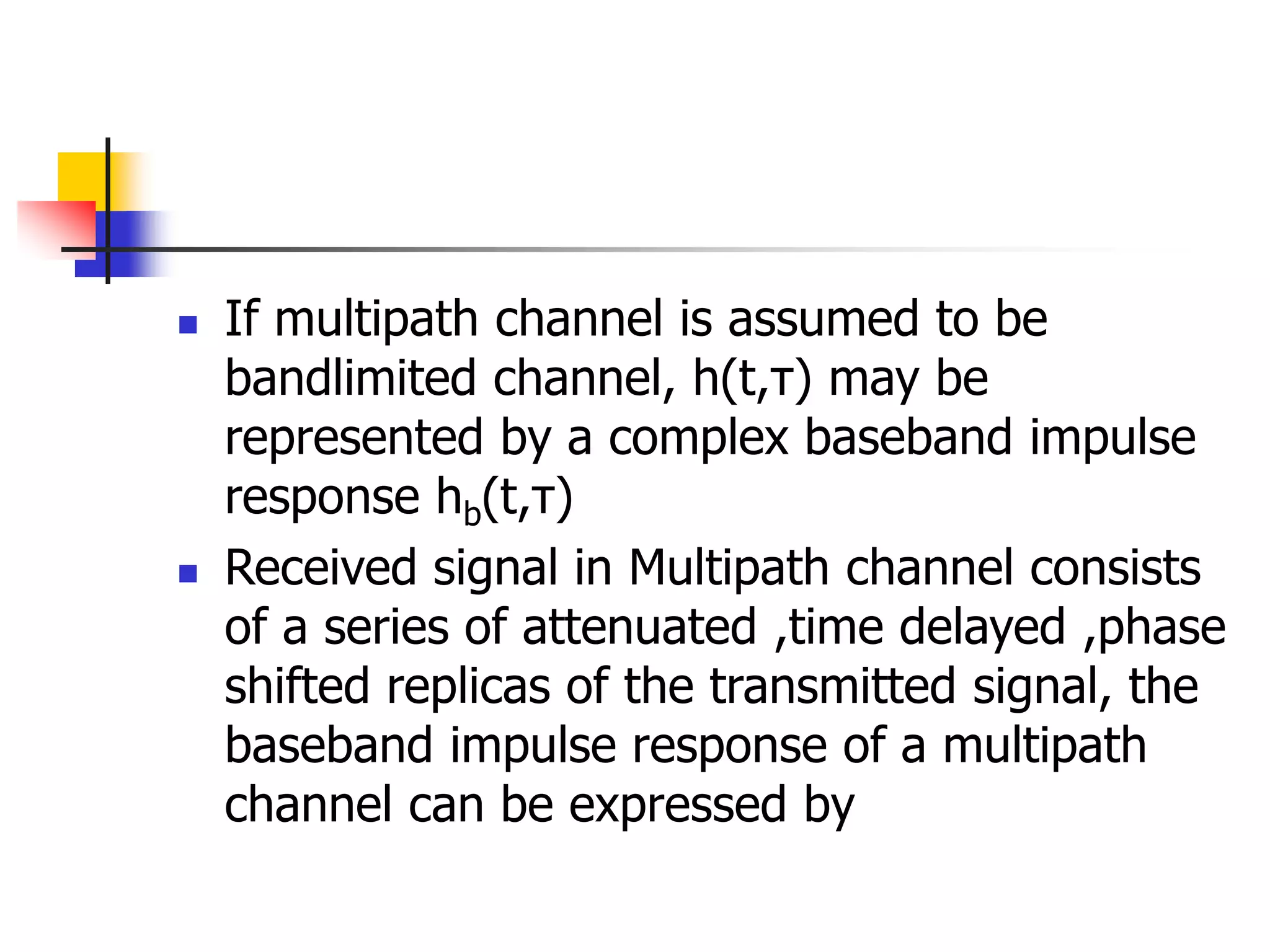  If multipath channel is assumed to be
bandlimited channel, h(t,τ) may be
represented by a complex baseband impulse
response hb(t,τ)
 Received signal in Multipath channel consists
of a series of attenuated ,time delayed ,phase
shifted replicas of the transmitted signal, the
baseband impulse response of a multipath
channel can be expressed by
 