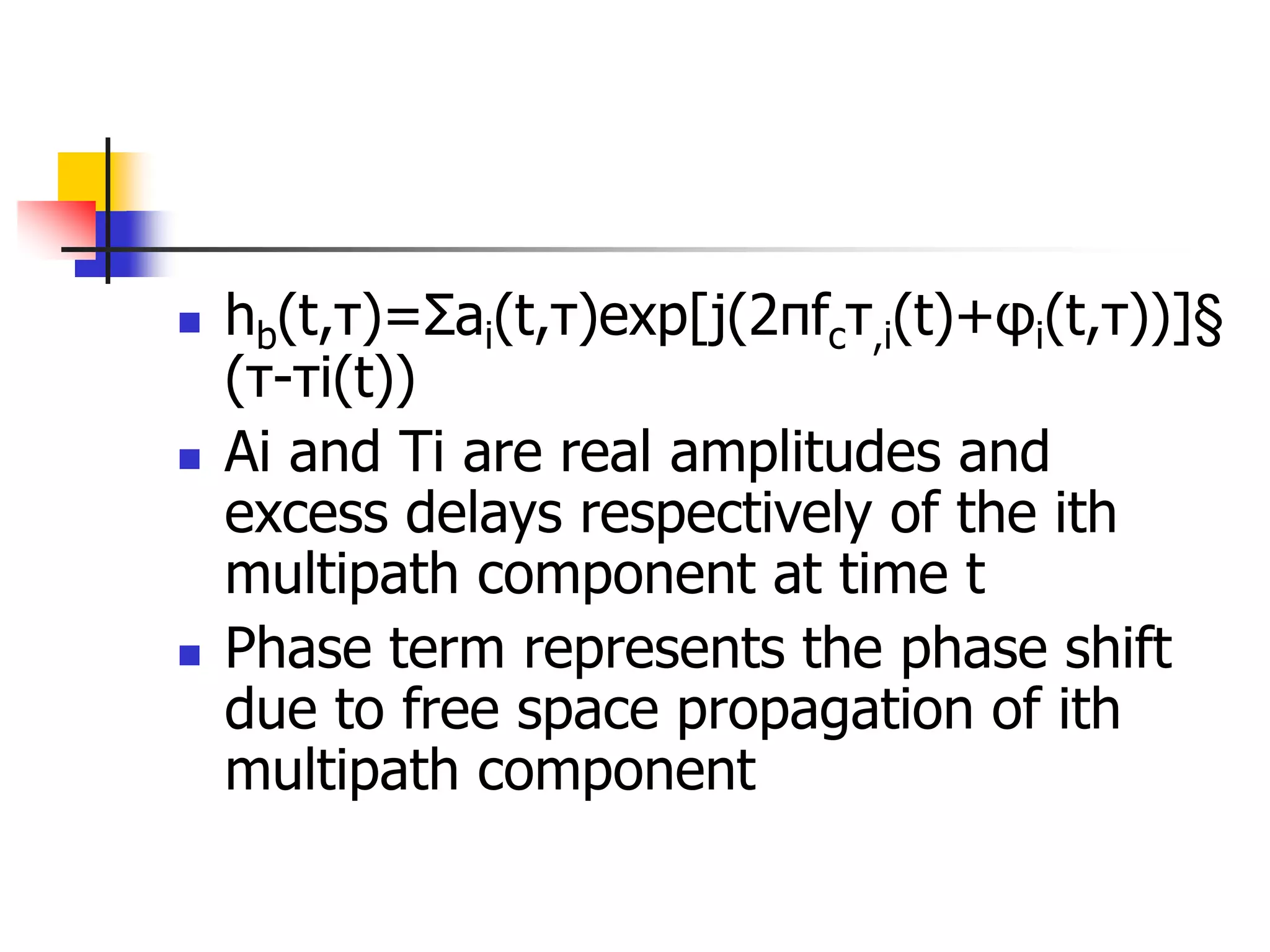  hb(t,τ)=Σai(t,τ)exp[j(2πfcτ,i(t)+φi(t,τ))]§
(τ-τi(t))
 Ai and Ti are real amplitudes and
excess delays respectively of the ith
multipath component at time t
 Phase term represents the phase shift
due to free space propagation of ith
multipath component
 