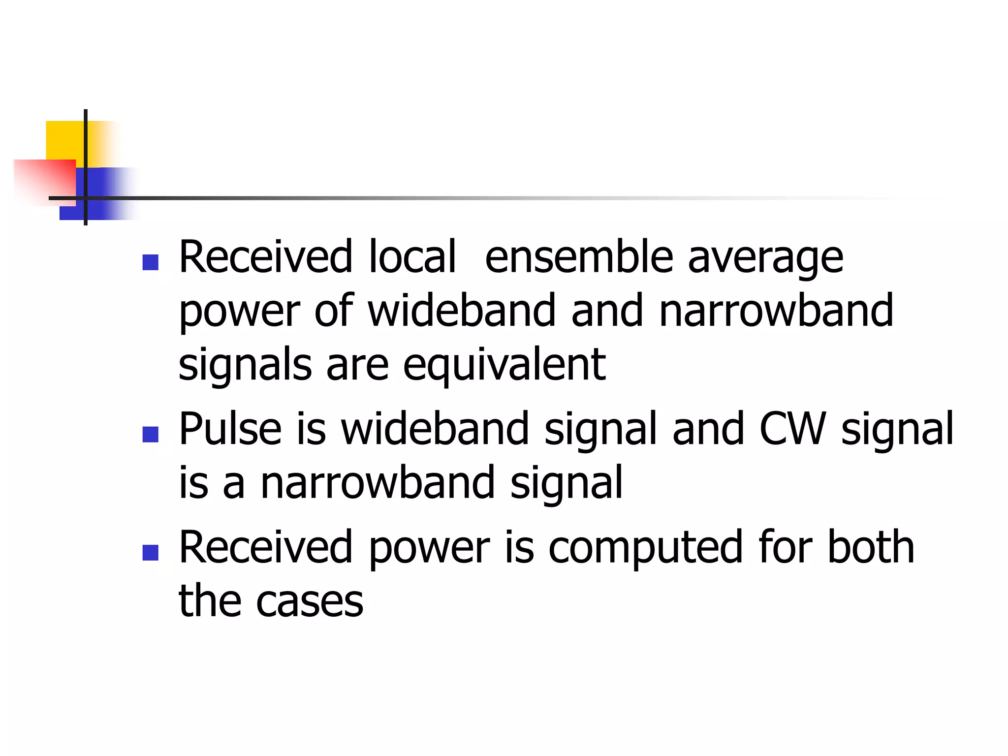  Received local ensemble average
power of wideband and narrowband
signals are equivalent
 Pulse is wideband signal and CW signal
is a narrowband signal
 Received power is computed for both
the cases
 