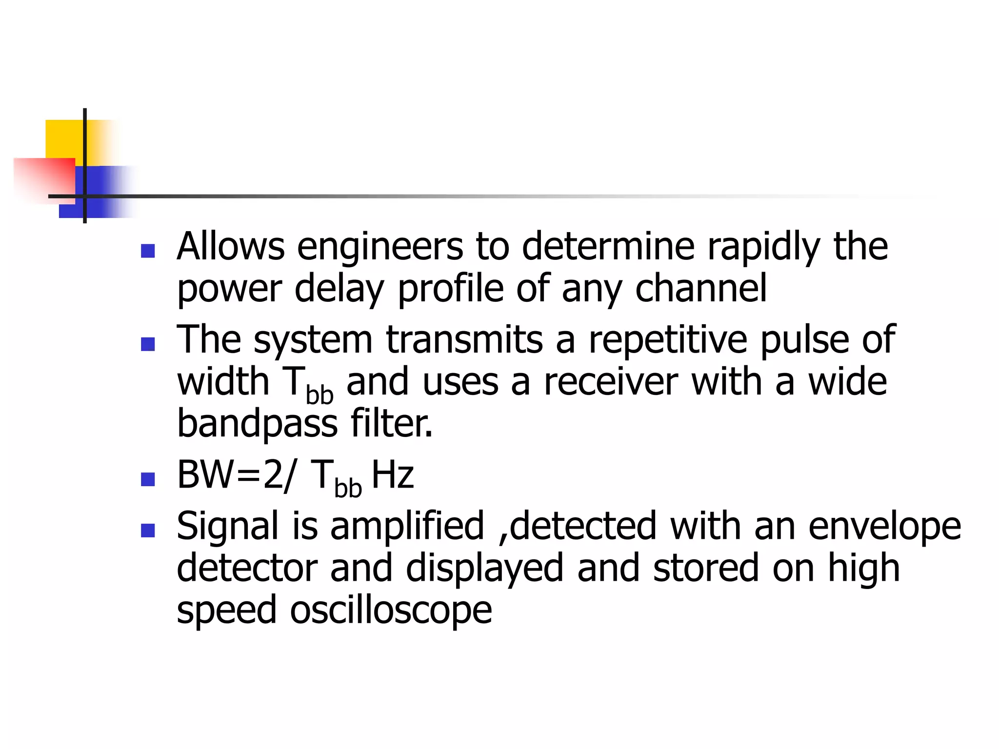  Allows engineers to determine rapidly the
power delay profile of any channel
 The system transmits a repetitive pulse of
width Tbb and uses a receiver with a wide
bandpass filter.
 BW=2/ Tbb Hz
 Signal is amplified ,detected with an envelope
detector and displayed and stored on high
speed oscilloscope
 