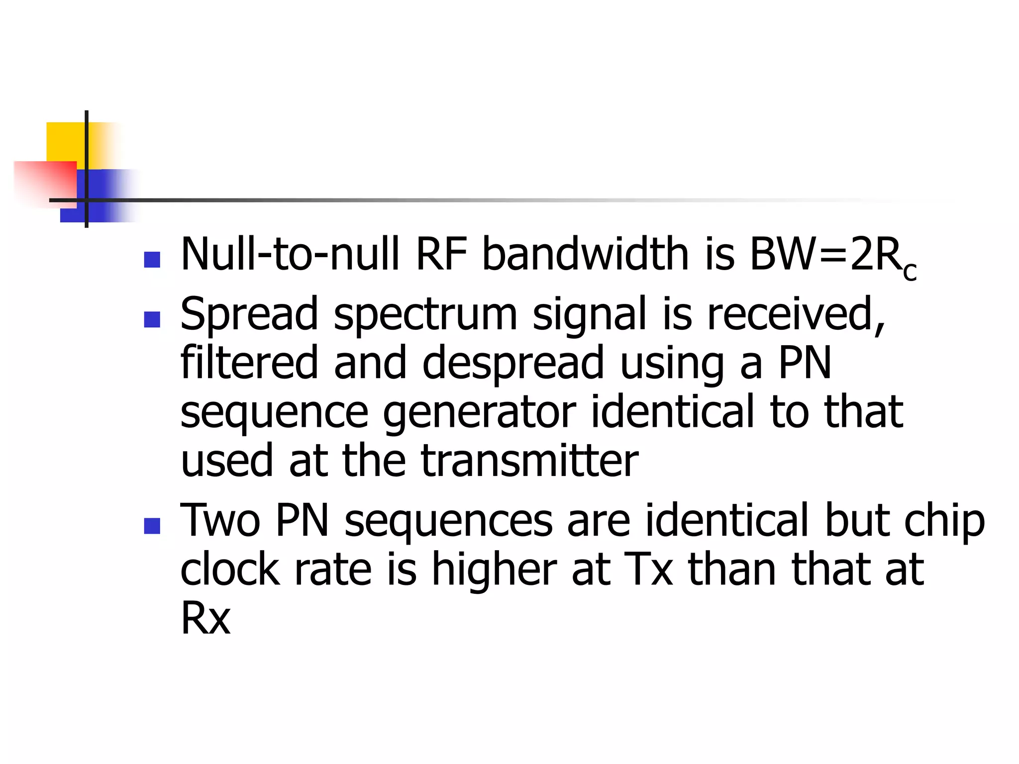  Null-to-null RF bandwidth is BW=2Rc
 Spread spectrum signal is received,
filtered and despread using a PN
sequence generator identical to that
used at the transmitter
 Two PN sequences are identical but chip
clock rate is higher at Tx than that at
Rx
 