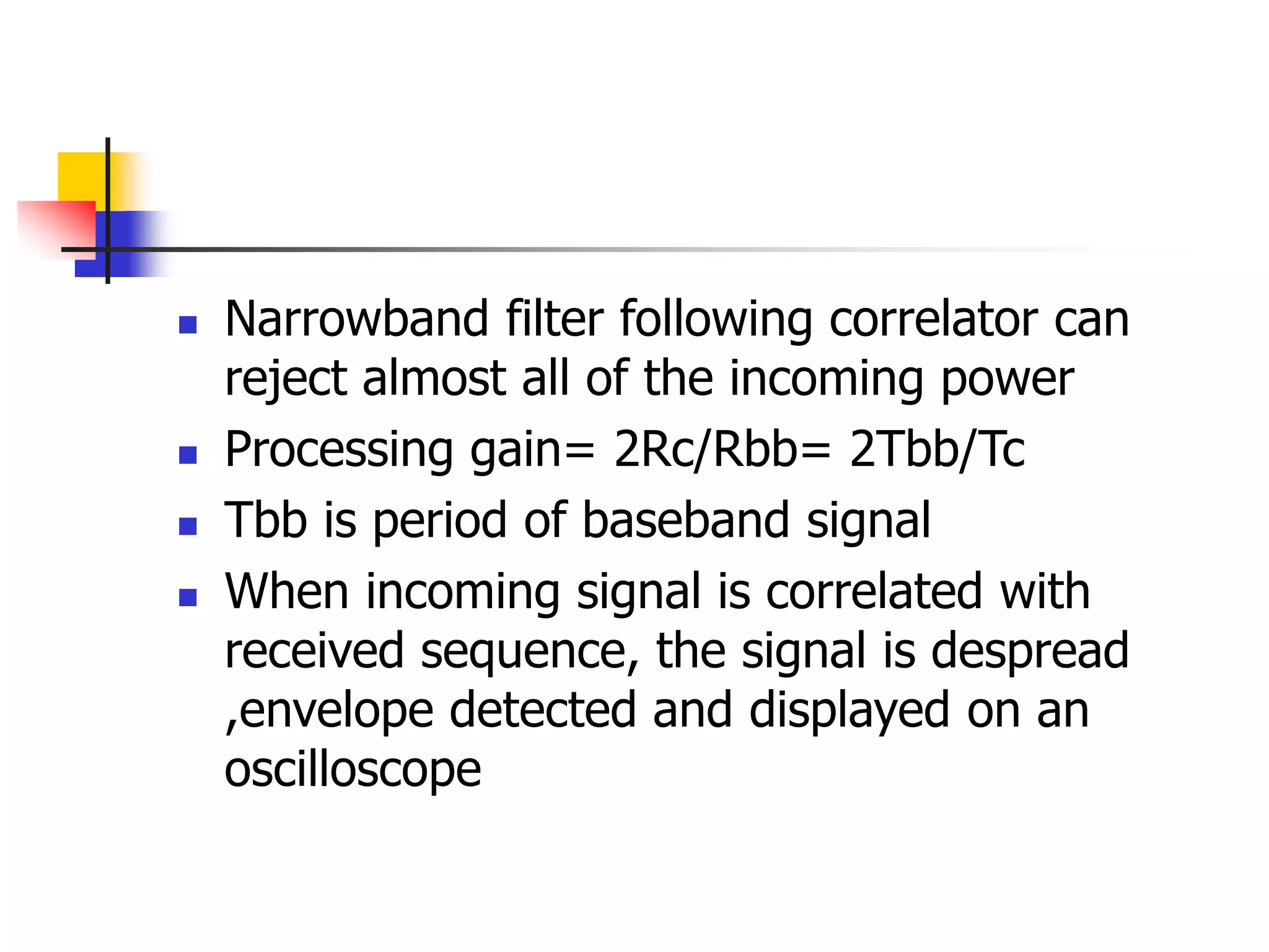  Narrowband filter following correlator can
reject almost all of the incoming power
 Processing gain= 2Rc/Rbb= 2Tbb/Tc
 Tbb is period of baseband signal
 When incoming signal is correlated with
received sequence, the signal is despread
,envelope detected and displayed on an
oscilloscope
 