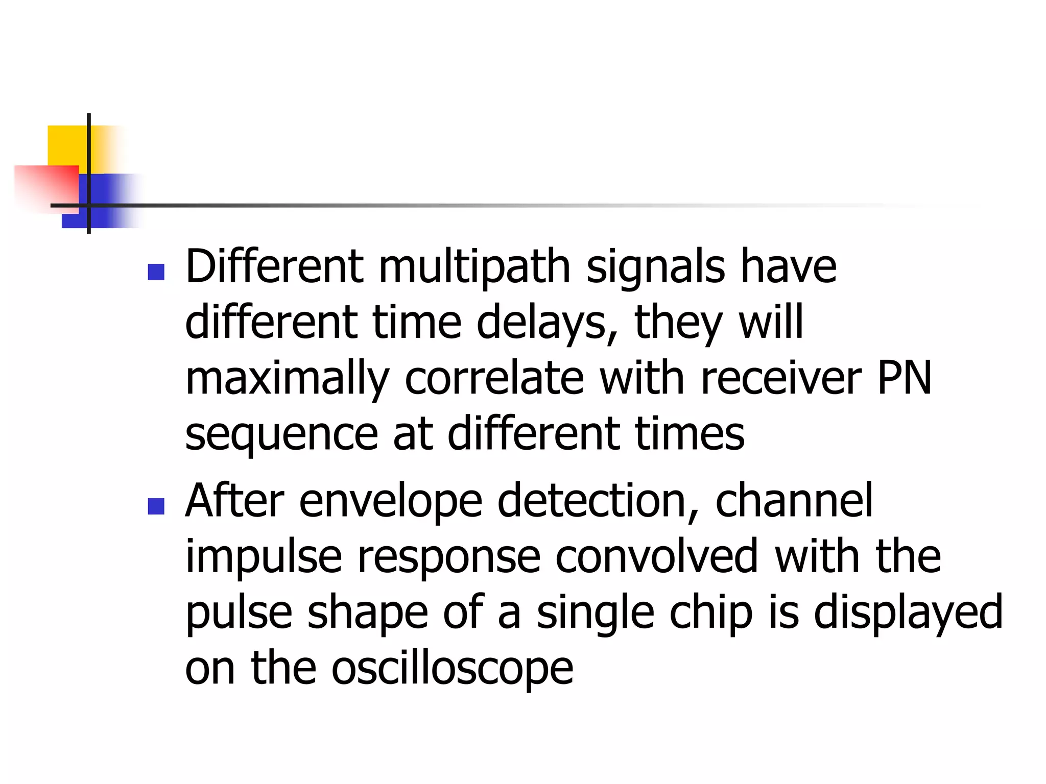  Different multipath signals have
different time delays, they will
maximally correlate with receiver PN
sequence at different times
 After envelope detection, channel
impulse response convolved with the
pulse shape of a single chip is displayed
on the oscilloscope
 