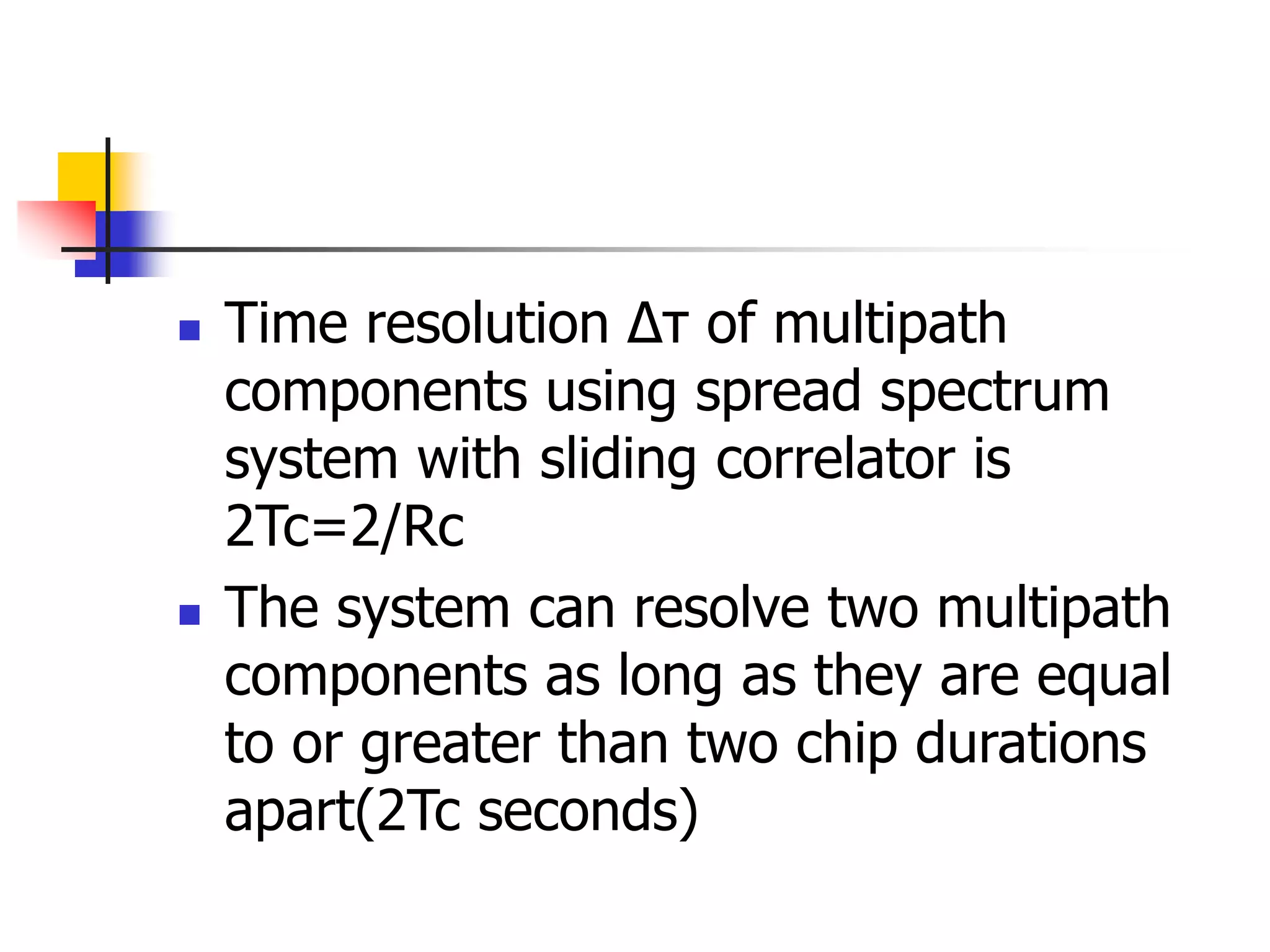  Time resolution ∆τ of multipath
components using spread spectrum
system with sliding correlator is
2Tc=2/Rc
 The system can resolve two multipath
components as long as they are equal
to or greater than two chip durations
apart(2Tc seconds)
 