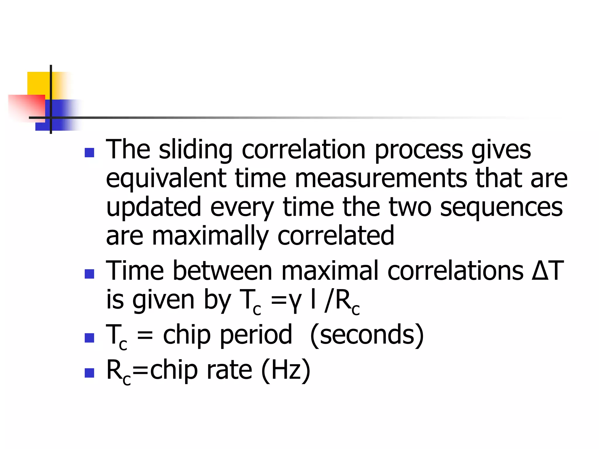  The sliding correlation process gives
equivalent time measurements that are
updated every time the two sequences
are maximally correlated
 Time between maximal correlations ∆T
is given by Tc =γ l /Rc
 Tc = chip period (seconds)
 Rc=chip rate (Hz)
 
