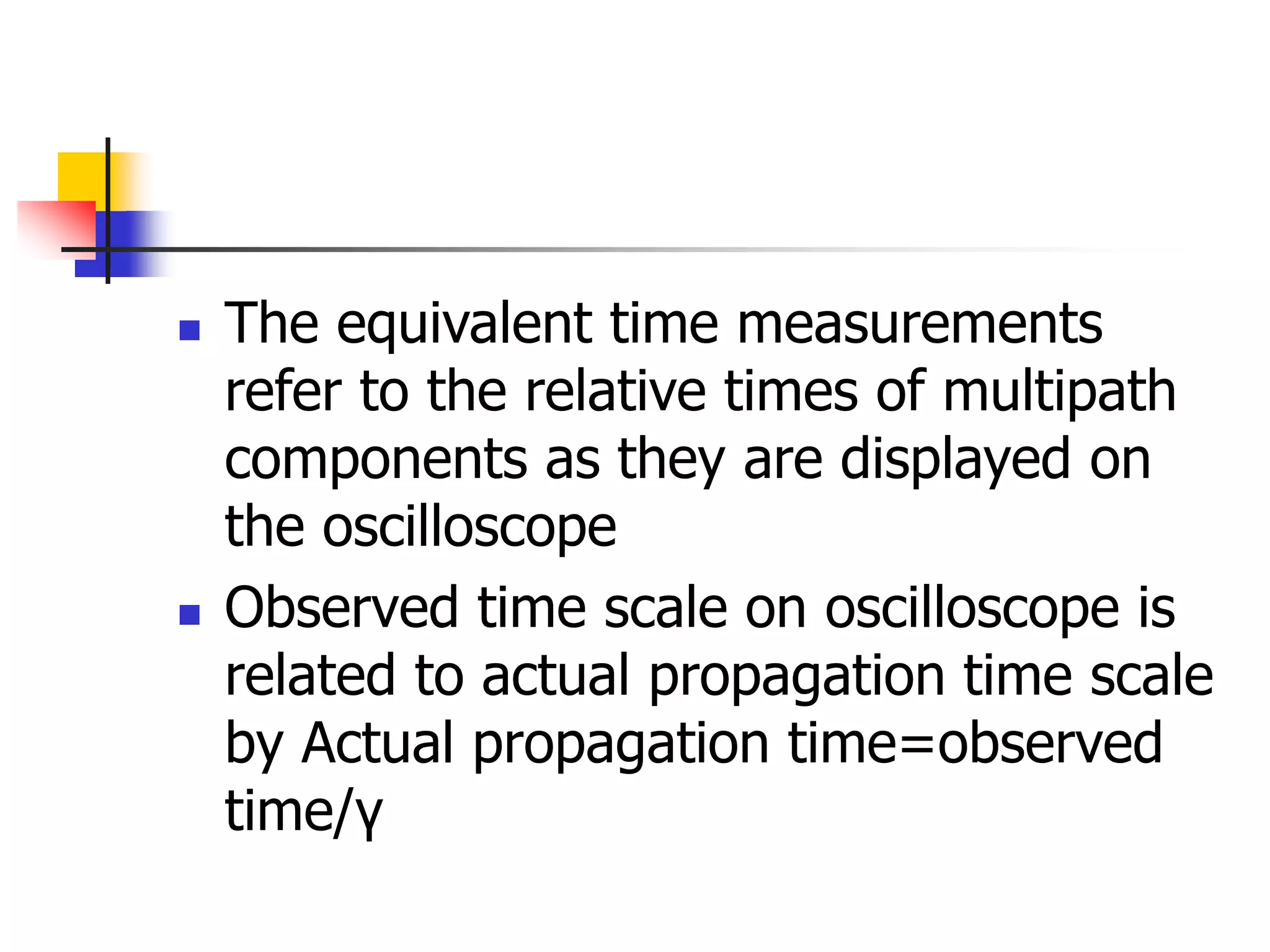  The equivalent time measurements
refer to the relative times of multipath
components as they are displayed on
the oscilloscope
 Observed time scale on oscilloscope is
related to actual propagation time scale
by Actual propagation time=observed
time/γ
 