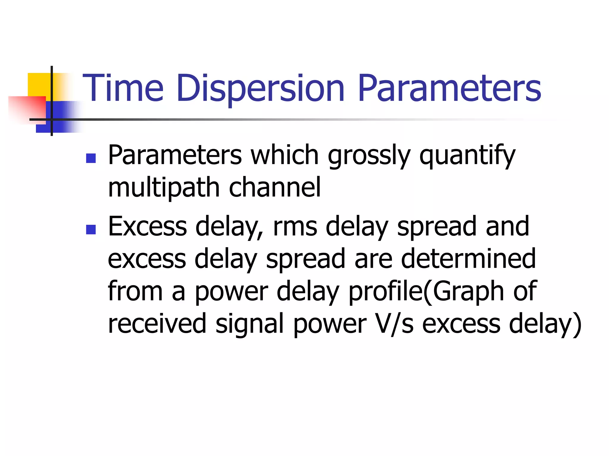 Time Dispersion Parameters
 Parameters which grossly quantify
multipath channel
 Excess delay, rms delay spread and
excess delay spread are determined
from a power delay profile(Graph of
received signal power V/s excess delay)
 