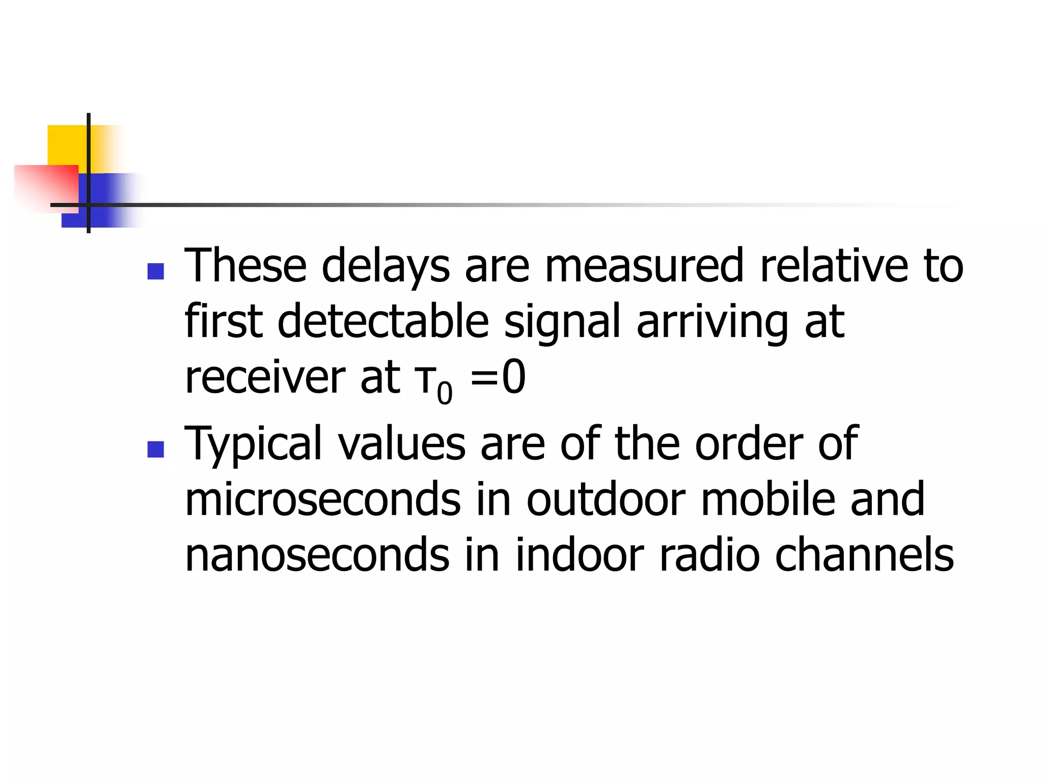  These delays are measured relative to
first detectable signal arriving at
receiver at τ0 =0
 Typical values are of the order of
microseconds in outdoor mobile and
nanoseconds in indoor radio channels
 
