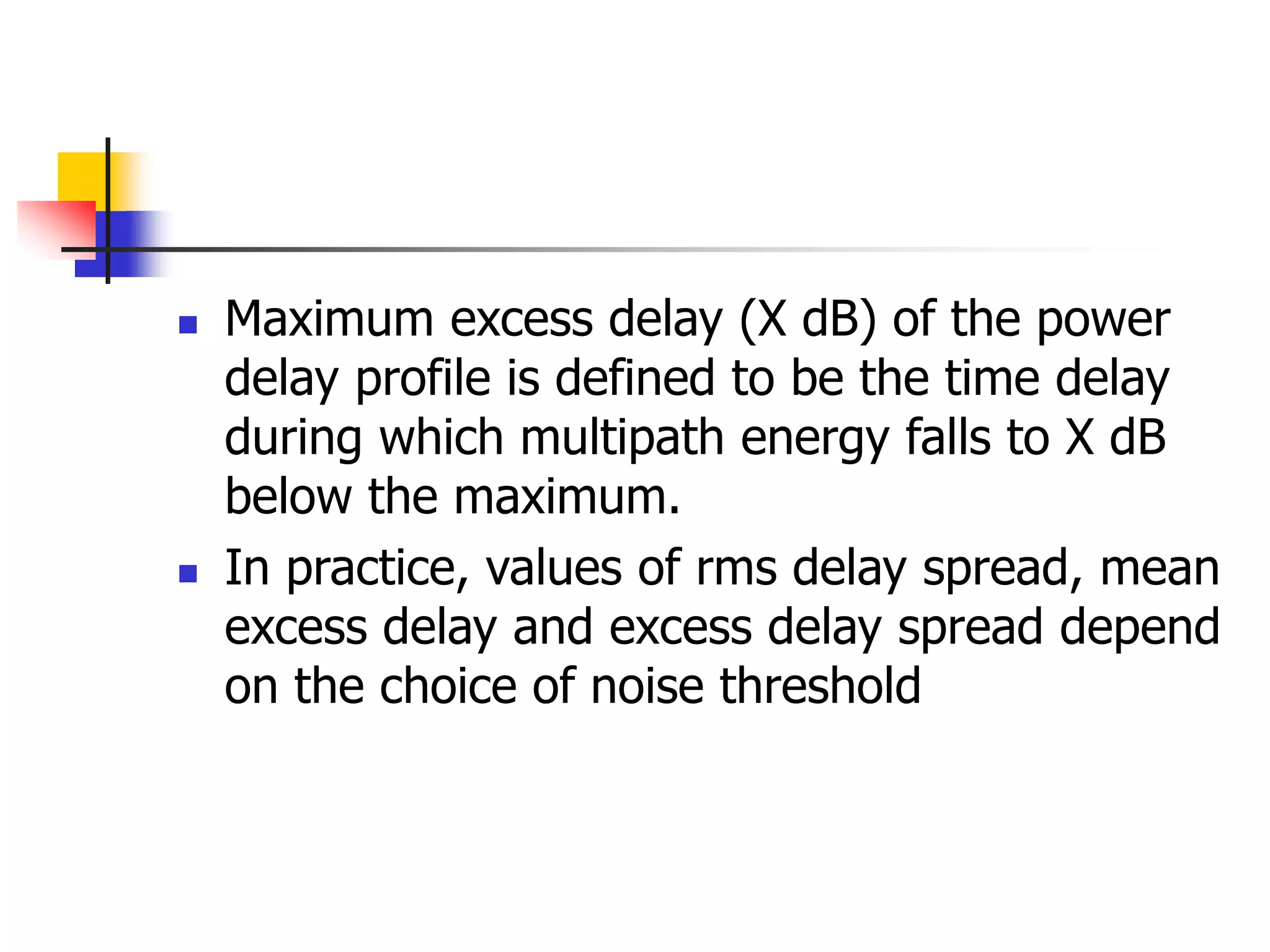  Maximum excess delay (X dB) of the power
delay profile is defined to be the time delay
during which multipath energy falls to X dB
below the maximum.
 In practice, values of rms delay spread, mean
excess delay and excess delay spread depend
on the choice of noise threshold
 