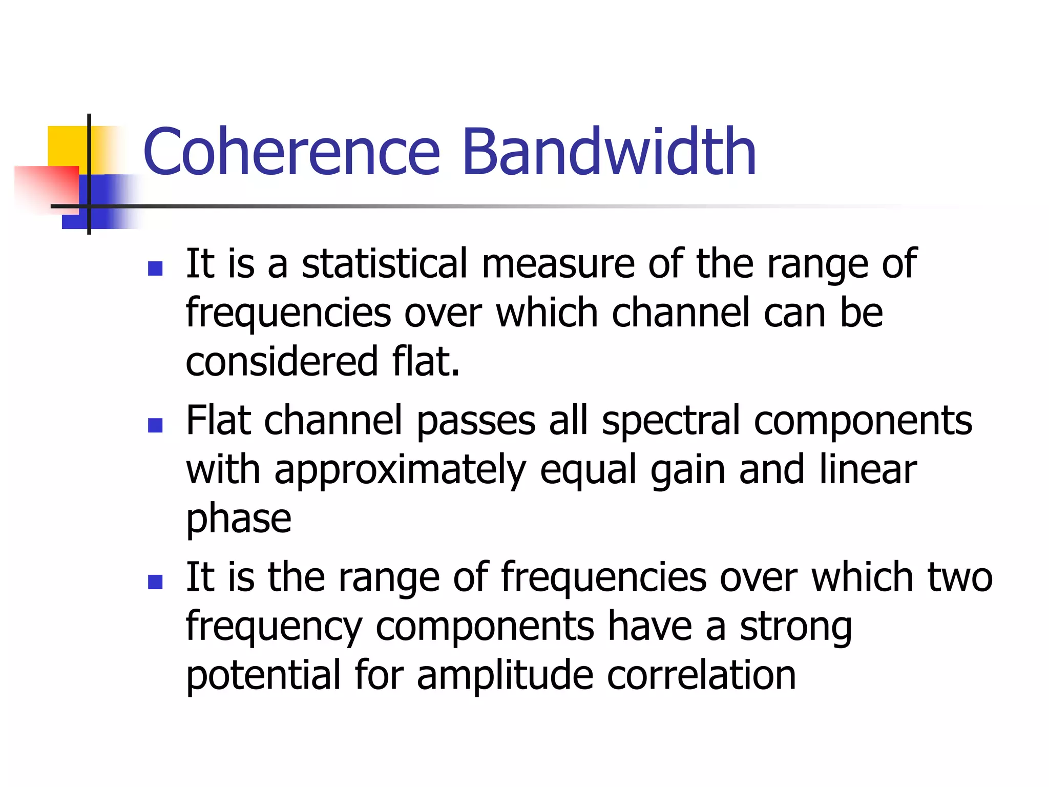 Coherence Bandwidth
 It is a statistical measure of the range of
frequencies over which channel can be
considered flat.
 Flat channel passes all spectral components
with approximately equal gain and linear
phase
 It is the range of frequencies over which two
frequency components have a strong
potential for amplitude correlation
 