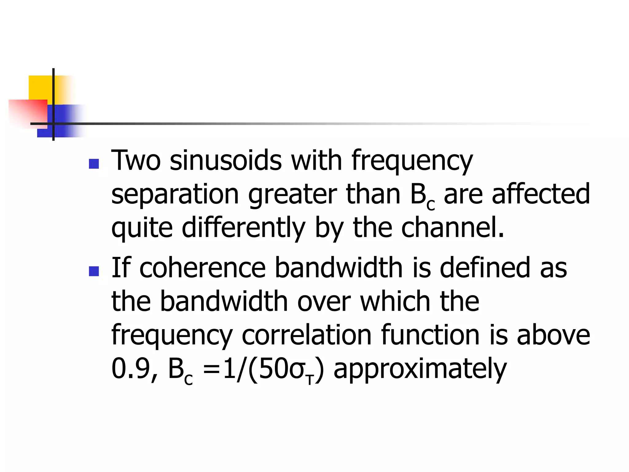  Two sinusoids with frequency
separation greater than Bc are affected
quite differently by the channel.
 If coherence bandwidth is defined as
the bandwidth over which the
frequency correlation function is above
0.9, Bc =1/(50στ) approximately
 