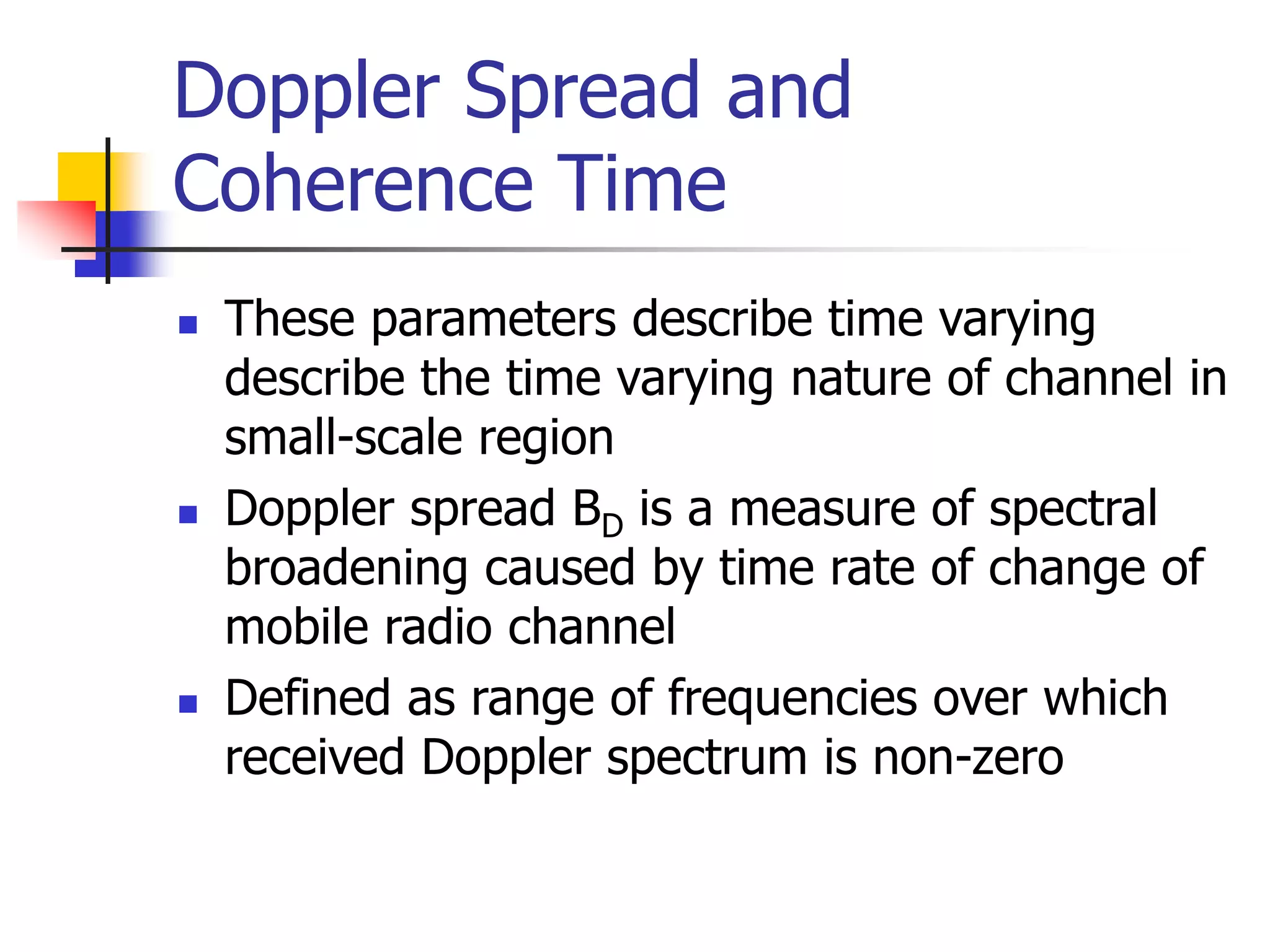 Doppler Spread and
Coherence Time
 These parameters describe time varying
describe the time varying nature of channel in
small-scale region
 Doppler spread BD is a measure of spectral
broadening caused by time rate of change of
mobile radio channel
 Defined as range of frequencies over which
received Doppler spectrum is non-zero
 