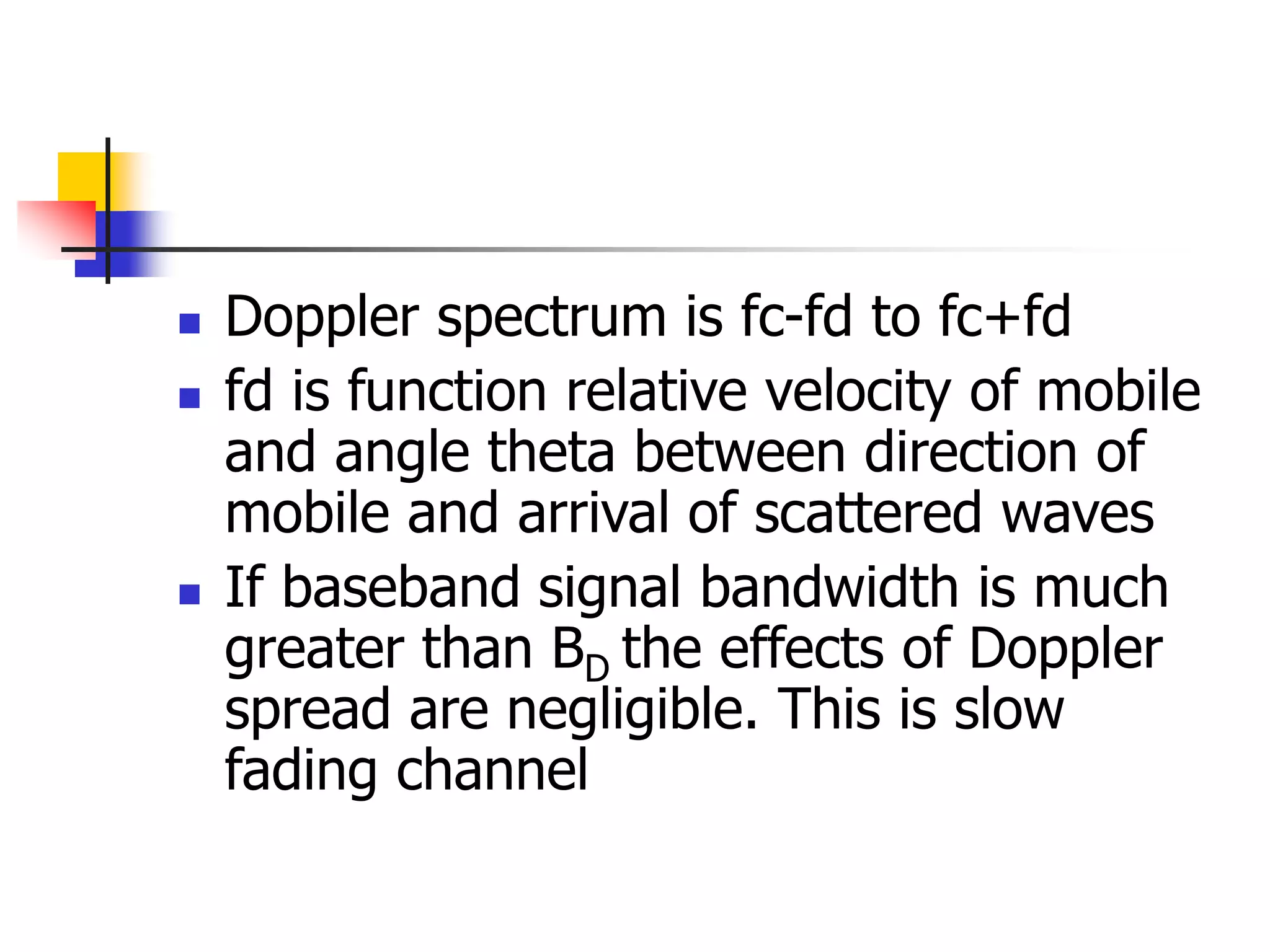  Doppler spectrum is fc-fd to fc+fd
 fd is function relative velocity of mobile
and angle theta between direction of
mobile and arrival of scattered waves
 If baseband signal bandwidth is much
greater than BD the effects of Doppler
spread are negligible. This is slow
fading channel
 