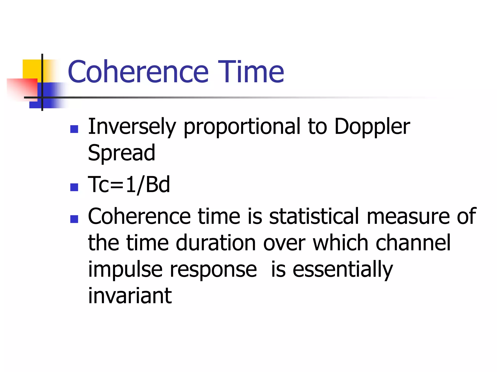 Coherence Time
 Inversely proportional to Doppler
Spread
 Tc=1/Bd
 Coherence time is statistical measure of
the time duration over which channel
impulse response is essentially
invariant
 