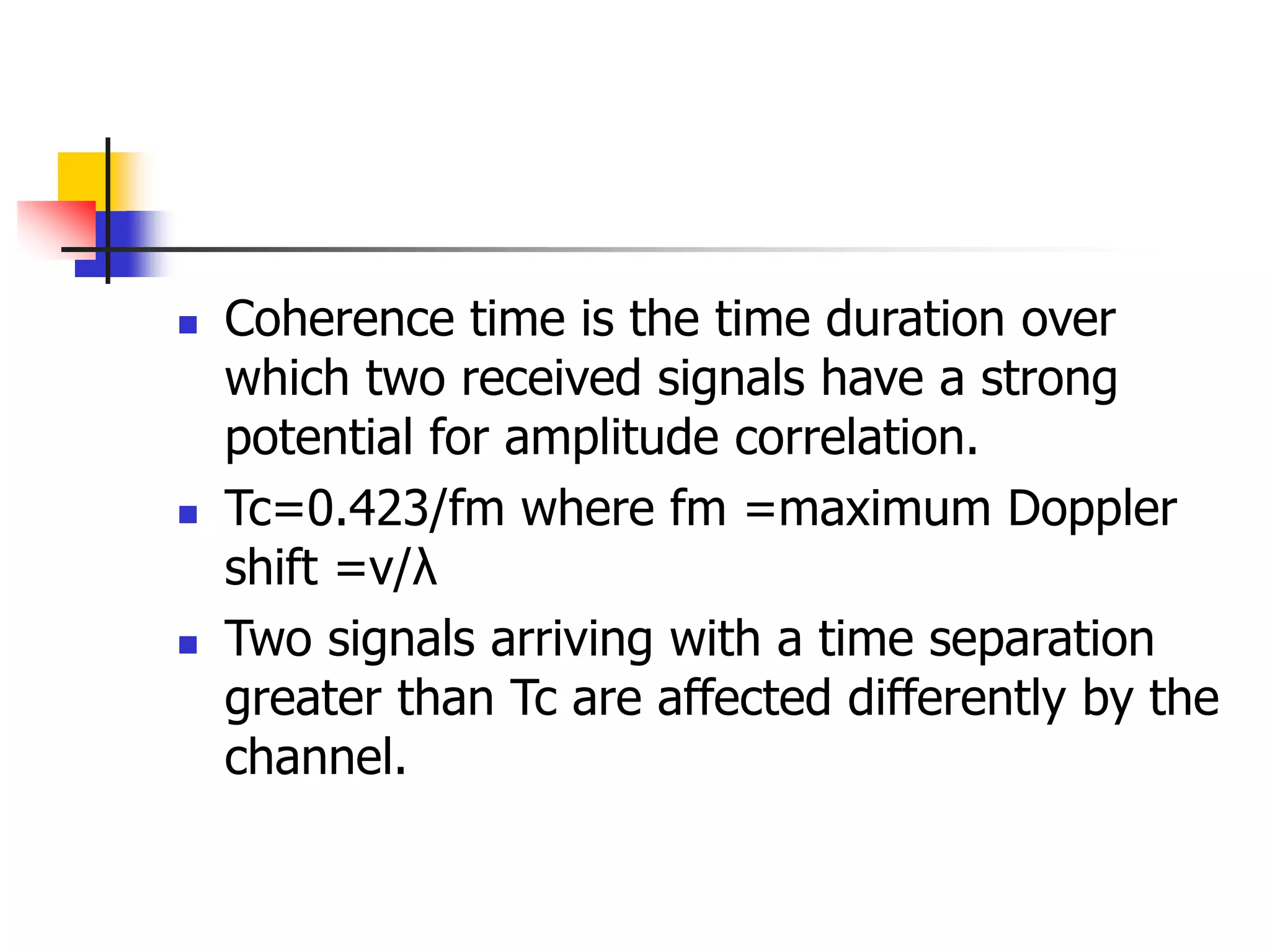 Coherence time is the time duration over
which two received signals have a strong
potential for amplitude correlation.
 Tc=0.423/fm where fm =maximum Doppler
shift =v/λ
 Two signals arriving with a time separation
greater than Tc are affected differently by the
channel.
 