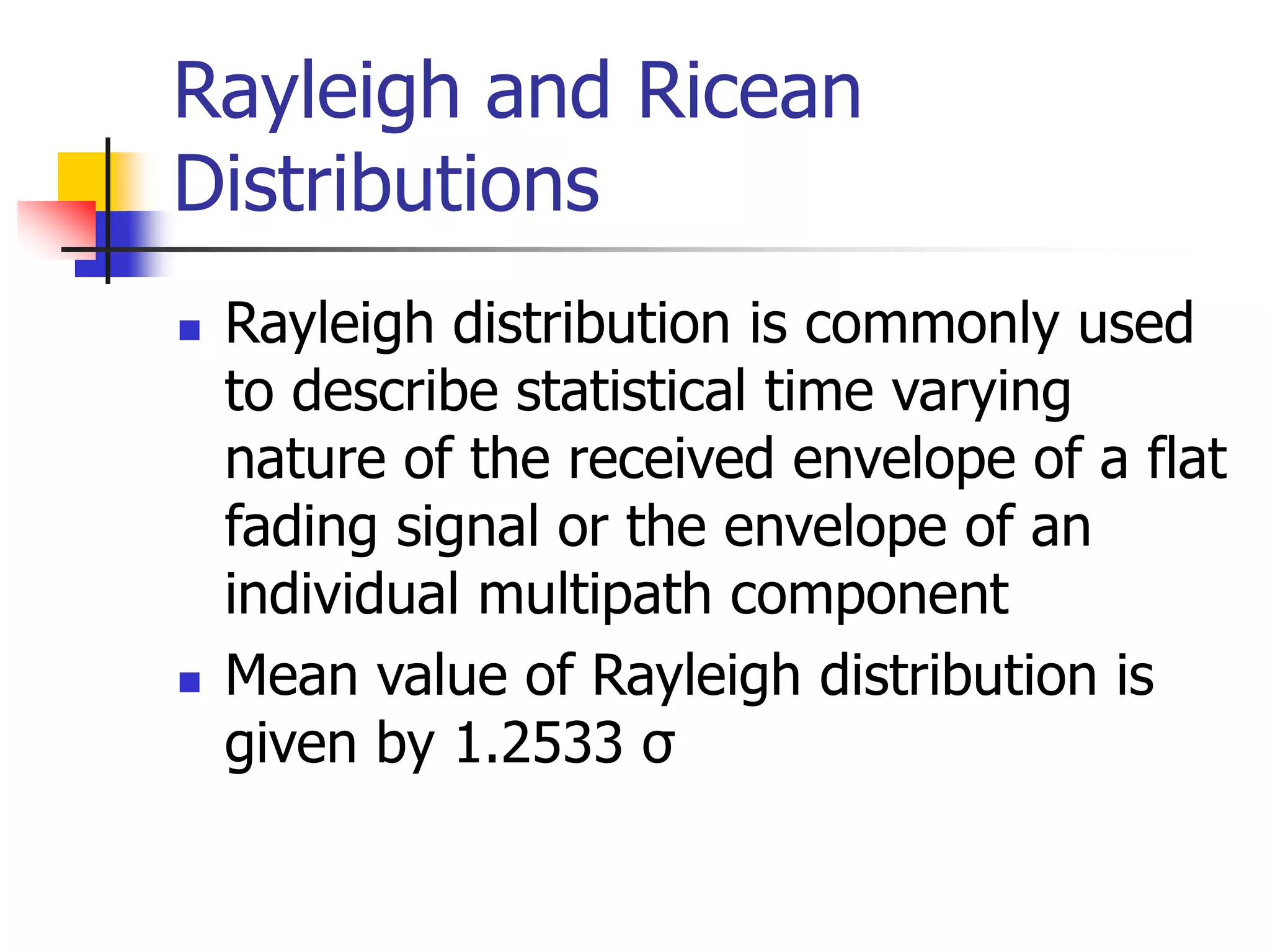 Rayleigh and Ricean
Distributions
 Rayleigh distribution is commonly used
to describe statistical time varying
nature of the received envelope of a flat
fading signal or the envelope of an
individual multipath component
 Mean value of Rayleigh distribution is
given by 1.2533 σ
 