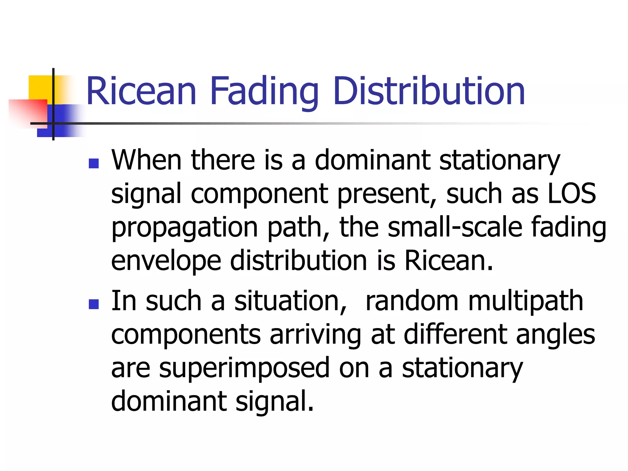 Ricean Fading Distribution
 When there is a dominant stationary
signal component present, such as LOS
propagation path, the small-scale fading
envelope distribution is Ricean.
 In such a situation, random multipath
components arriving at different angles
are superimposed on a stationary
dominant signal.
 