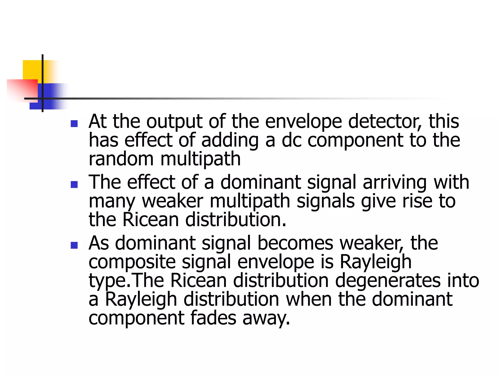  At the output of the envelope detector, this
has effect of adding a dc component to the
random multipath
 The effect of a dominant signal arriving with
many weaker multipath signals give rise to
the Ricean distribution.
 As dominant signal becomes weaker, the
composite signal envelope is Rayleigh
type.The Ricean distribution degenerates into
a Rayleigh distribution when the dominant
component fades away.
 