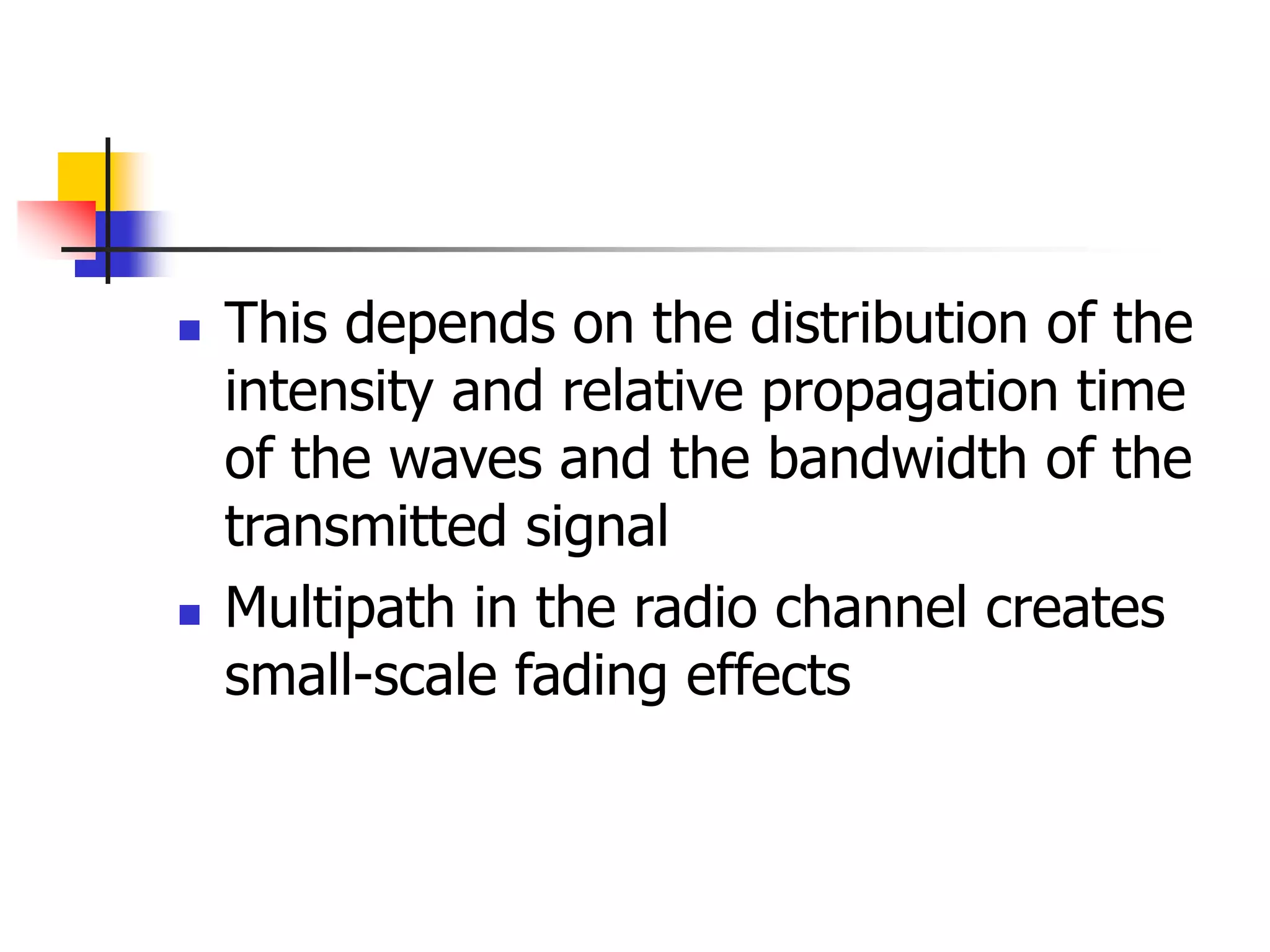  This depends on the distribution of the
intensity and relative propagation time
of the waves and the bandwidth of the
transmitted signal
 Multipath in the radio channel creates
small-scale fading effects
 