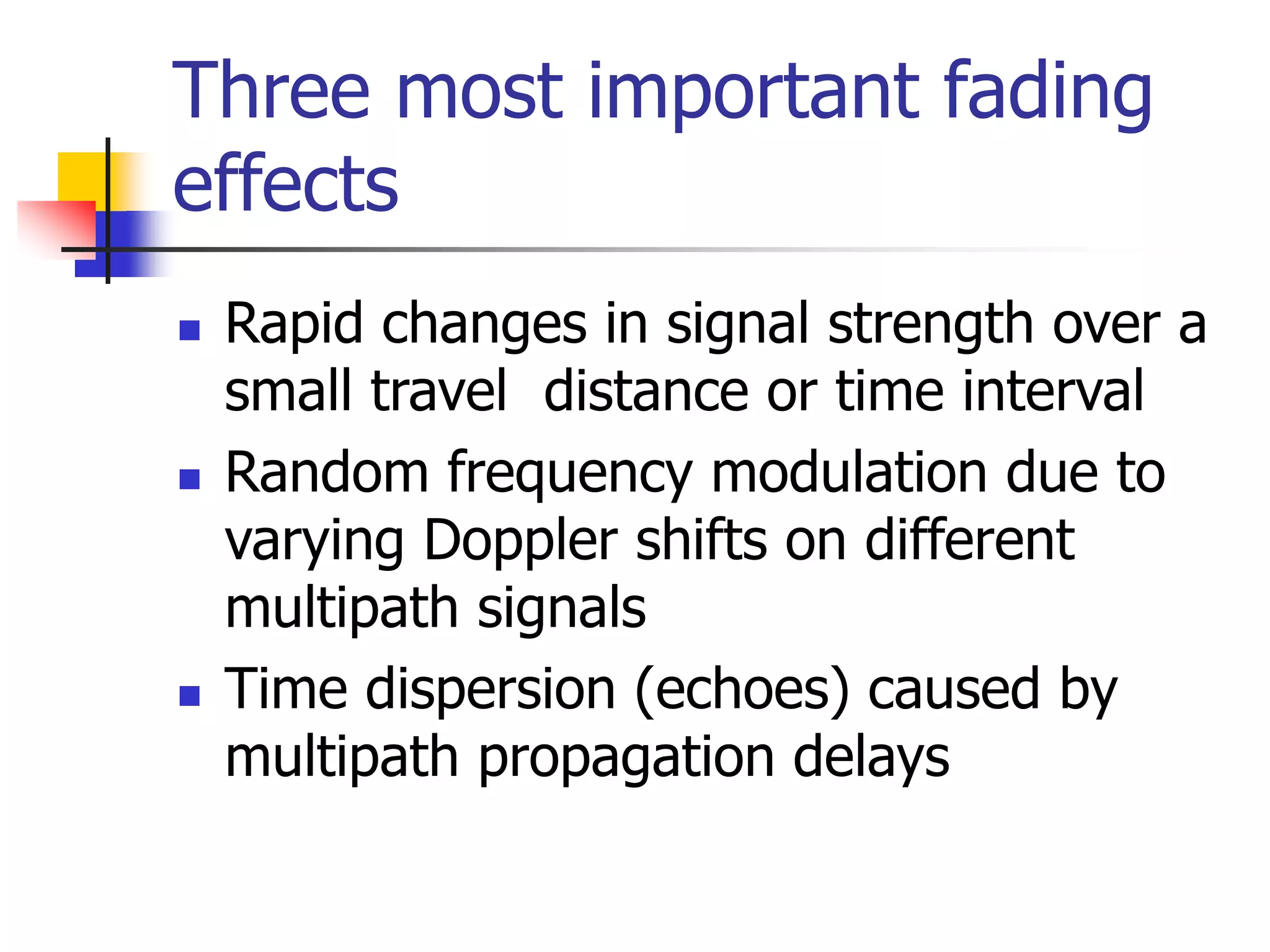 Three most important fading
effects
 Rapid changes in signal strength over a
small travel distance or time interval
 Random frequency modulation due to
varying Doppler shifts on different
multipath signals
 Time dispersion (echoes) caused by
multipath propagation delays
 