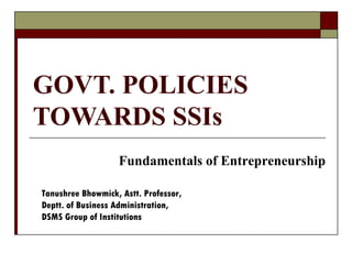 GOVT. POLICIES
TOWARDS SSIs
                   Fundamentals of Entrepreneurship

Tanushree Bhowmick, Astt. Professor,
Deptt. of Business Administration,
DSMS Group of Institutions
 