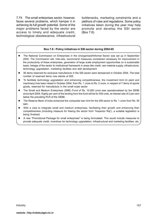 7.74 The small enterprises sector, however,                      bottlenecks, marketing constraints and a
faces several problems, which hamper it in                       plethora of rules and regulations. Some policy
achieving its full growth potential. Some of the                 initiatives taken during the year may help
major problems faced by the sector are                           promote and develop the SSI sector
access to timely and adequate credit,                            (Box 7.8).
technological obsolescence, infrastructural



                          Box 7.8 : Policy initiatives in SSI sector during 2004-05

      The National Commission on Enterprises in the Unorganized/Informal Sector was set up in September
      2004. The Commission will, inter-alia, recommend measures considered necessary for improvement in
      the productivity of these enterprises, generation of large scale employment opportunities on a sustainable
      basis, linkage of the sector to institutional framework in areas like credit, raw material supply, infrastructure,
      technology upgradation, marketing facilities and skill development
      85 items reserved for exclusive manufacture in the SSI sector were dereserved in October 2004. The total
      number of reserved items now stands at 605
      To facilitate technology upgradation and enhancing competitiveness, the investment limit (in plant and
      machinery) has been raised in October 2004, from Rs. 1 crore to Rs. 5 crore, in respect of 7 items of sports
      goods, reserved for manufacture in the small scale sector
      The Small and Medium Enterprises (SME) Fund of Rs. 10,000 crore was operationalised by the SIDBI
      since April 2004. Eighty per cent of the lending from this fund will be for SSI units, at interest rate of 2 per cent
      below the prevailing PLR of the SIDBI.
       The Reserve Bank of India enhanced the composite loan limit for the SSI sector to Rs. 1 crore from Rs. 50
      lakh.
      With a view to integrate small and medium enterprises, facilitating their growth and enhancing their
      competitiveness (including measure for freeing the sector from “Inspector Raj”), a suitable legislation is
      being finalised.
      A new “Promotional Package for small enterprises" is being formulated. This would include measures to
      provide adequate credit, incentives for technology upgradation, infrastructural and marketing facilities, etc.




Industry                                                                                                                167

website : http:/indiabudget.nic.in
 