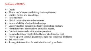 Problems of MSME’s:
 - Credit
 - Absence of adequate and timely banking finance,
 - Limited capital and knowledge,
 - Infrastructure
 - Globalization of trade and commerce
 - Non-availability of suitable technology,
 - Low production capacity, ineffective marketing strategy,
 - Identification of new markets or market access,
 - Constraints on modernization & expansions,
 - Non availability of highly skilled labour at affordable cost,
 - Follow-up with various government agencies to resolve problems
 - Exit mechanism
 - Strategy interventions for revitalization and growth etc.
 