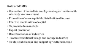 Role of MSMEs
• Generation of immediate employment opportunities with
relatively low investment
• Promotion of more equitable distribution of income
• Effective mobilisation of capital
• To promote human skills
• Export promotion
• Decentralisation of industries
• Promote traditional village and cottage industries
• To utilise idle labour and support agricultural income
 