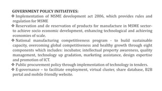 GOVERNMENT POLICY INITIATIVES:
 Implementation of MSME development act 2006, which provides rules and
regulation for MSME
 Reservation and de reservation of products for manufacture in MSME sector-
to achieve socio economic development, enhancing technological and achieving
economies of scale.
 National manufacturing competitiveness program - to build sustainable
capacity, overcoming global competitiveness and healthy growth through eight
components which includes: incubator, intellectual property awareness, quality
management, technology up gradation, marketing assistance, design expertise
and promotion of ICT.
 Public procurement policy through implementation of technology in tenders.
 E-governance – to facilitate employment, virtual cluster, share database, B2B
portal and mobile friendly website.
 