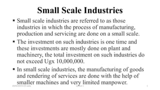 Small Scale Industries
 Small scale industries are referred to as those
industries in which the process of manufacturing,
production and servicing are done on a small scale.
 The investment on such industries is one time and
these investments are mostly done on plant and
machinery, the total investment on such industries do
not exceed Ugx 10,000,000.
 In small scale industries, the manufacturing of goods
and rendering of services are done with the help of
smaller machines and very limited manpower.
20/03/2024 8:20 saaku Lecture 1 1
 