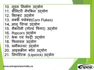www.entrepreneurindia.co
10. िूडल तिमाणर् उद्योग
11. सैतिटरी िैपककि उद्योग
12. बबस्कट उद्योग
13. मक्के फ्लेक्स(Corn Flakes)
14. आलू धचप्स उद्योग
15. मैकरोिी (गोल्ड कफुं गर) उद्योग
16. Popcorn उद्योग
17. के क एवुं पेस्री उद्योग
18. कफिायल उद्योग
19. वमीकल्चर उद्योग
20. आइसक्रीम कोि उद्योग
21. मलपजस्टक (Lipstick) उद्योग
 