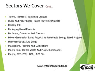 Sectors We Cover
 Paints, Pigments, Varnish & Lacquer
 Paper And Paper Board, Paper Recycling Projects
 Printing Inks
 Packaging Based Projects
 Perfumes, Cosmetics And Flavours
 Power Generation Based Projects & Renewable Energy Based Projects
 Pharmaceuticals And Drugs
 Plantations, Farming And Cultivations
 Plastic Film, Plastic Waste And Plastic Compounds
 Plastic, PVC, PET, HDPE, LDPE Etc.
www.entrepreneurindia.co
 