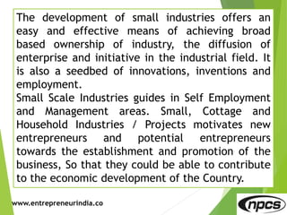 www.entrepreneurindia.co
The development of small industries offers an
easy and effective means of achieving broad
based ownership of industry, the diffusion of
enterprise and initiative in the industrial field. It
is also a seedbed of innovations, inventions and
employment.
Small Scale Industries guides in Self Employment
and Management areas. Small, Cottage and
Household Industries / Projects motivates new
entrepreneurs and potential entrepreneurs
towards the establishment and promotion of the
business, So that they could be able to contribute
to the economic development of the Country.
 