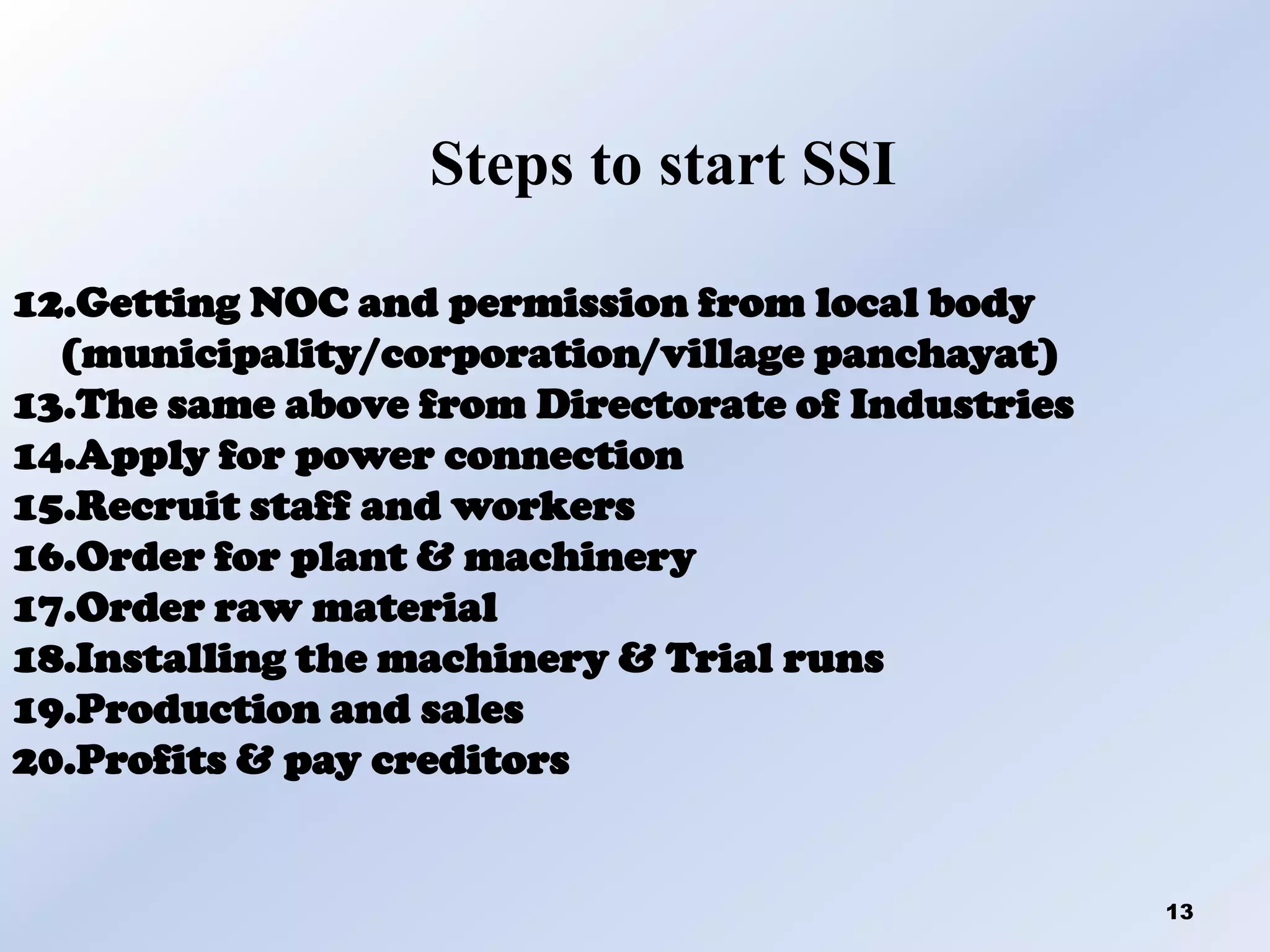 Steps to start SSI
12.Getting NOC and permission from local body
(municipality/corporation/village panchayat)
13.The same above from Directorate of Industries
14.Apply for power connection
15.Recruit staff and workers
16.Order for plant & machinery
17.Order raw material
18.Installing the machinery & Trial runs
19.Production and sales
20.Profits & pay creditors

13

 