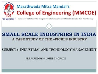 SMALL SCALE INDUSTRIES IN INDIA
A CASE STUDY OF THE –PICKLE INDUSTRY
SUBJECT :- INDUSTRIAL AND TECHNOLOGY MANAGEMENT
PREPARED BY:-- LOHIT CHOPADE
 