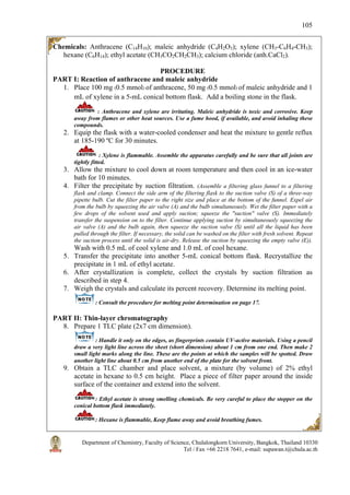 Department of Chemistry, Faculty of Science, Chulalongkorn University, Bangkok, Thailand 10330
Tel / Fax +66 2218 7641, e-mail: supawan.t@chula.ac.th
105
Chemicals: Anthracene (C14H10); maleic anhydride (C4H2O3); xylene (CH3-C6H4-CH3);
hexane (C6H14); ethyl acetate (CH3CO2CH2CH3); calcium chloride (anh.CaCl2).
PROCEDURE
PART I: Reaction of anthracene and maleic anhydride
1. Place 100 mg (0.5 mmol) of anthracene, 50 mg (0.5 mmol) of maleic anhydride and 1
mL of xylene in a 5-mL conical bottom flask. Add a boiling stone in the flask.
: Anthracene and xylene are irritating. Maleic anhydride is toxic and corrosive. Keep
away from flames or other heat sources. Use a fume hood, if available, and avoid inhaling these
compounds.
2. Equip the flask with a water-cooled condenser and heat the mixture to gentle reflux
at 185-190 ºC for 30 minutes.
: Xylene is flammable. Assemble the apparatus carefully and be sure that all joints are
tightly fitted.
3. Allow the mixture to cool down at room temperature and then cool in an ice-water
bath for 10 minutes.
4. Filter the precipitate by suction filtration. (Assemble a filtering glass funnel to a filtering
flask and clamp. Connect the side arm of the filtering flask to the suction valve (S) of a three-way
pipette bulb. Cut the filter paper to the right size and place at the bottom of the funnel. Expel air
from the bulb by squeezing the air valve (A) and the bulb simultaneously. Wet the filter paper with a
few drops of the solvent used and apply suction; squeeze the "suction" valve (S). Immediately
transfer the suspension on to the filter. Continue applying suction by simultaneously squeezing the
air valve (A) and the bulb again, then squeeze the suction valve (S) until all the liquid has been
pulled through the filter. If necessary, the solid can be washed on the filter with fresh solvent. Repeat
the suction process until the solid is air-dry. Release the suction by squeezing the empty valve (E)).
Wash with 0.5 mL of cool xylene and 1.0 mL of cool hexane.
5. Transfer the precipitate into another 5-mL conical bottom flask. Recrystallize the
precipitate in 1 mL of ethyl acetate.
6. After crystallization is complete, collect the crystals by suction filtration as
described in step 4.
7. Weigh the crystals and calculate its percent recovery. Determine its melting point.
: Consult the procedure for melting point determination on page 17.
PART II: Thin-layer chromatography
8. Prepare 1 TLC plate (2x7 cm dimension).
: Handle it only on the edges, as fingerprints contain UV-active materials. Using a pencil
draw a very light line across the sheet (short dimension) about 1 cm from one end. Then make 2
small light marks along the line. These are the points at which the samples will be spotted. Draw
another light line about 0.5 cm from another end of the plate for the solvent front.
9. Obtain a TLC chamber and place solvent, a mixture (by volume) of 2% ethyl
acetate in hexane to 0.5 cm height. Place a piece of filter paper around the inside
surface of the container and extend into the solvent.
: Ethyl acetate is strong smelling chemicals. Be very careful to place the stopper on the
conical bottom flask immediately.
: Hexane is flammable, Keep flame away and avoid breathing fumes.
 